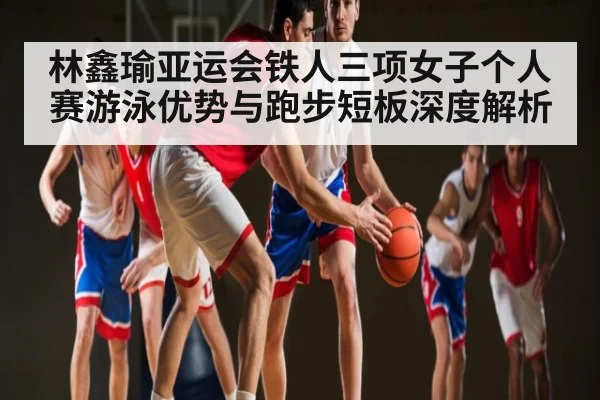 林鑫瑜亚运会铁人三项女子个人赛游泳优势与跑步短板深度解析